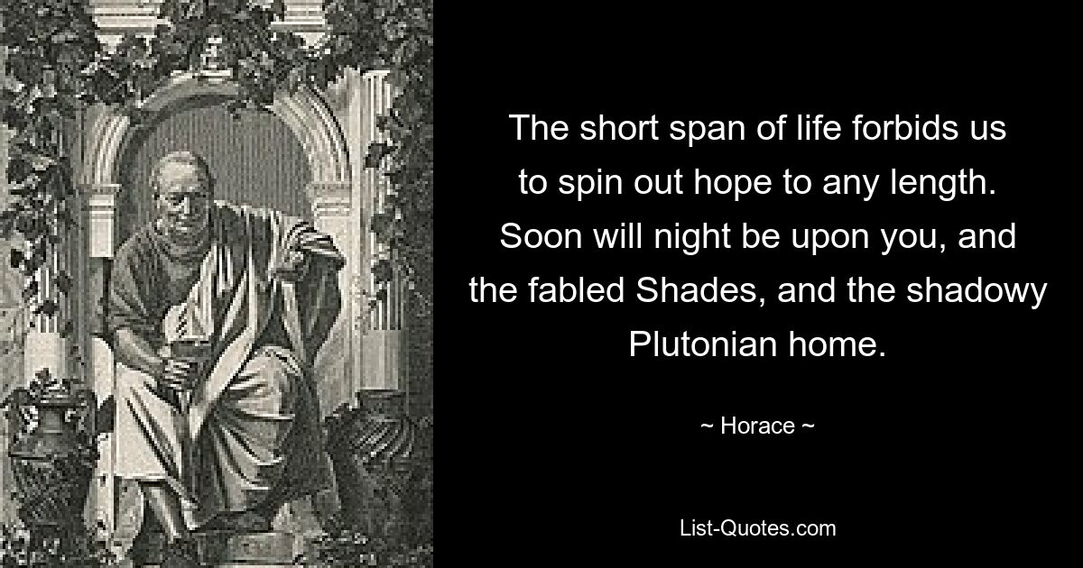 The short span of life forbids us to spin out hope to any length. Soon will night be upon you, and the fabled Shades, and the shadowy Plutonian home. — © Horace