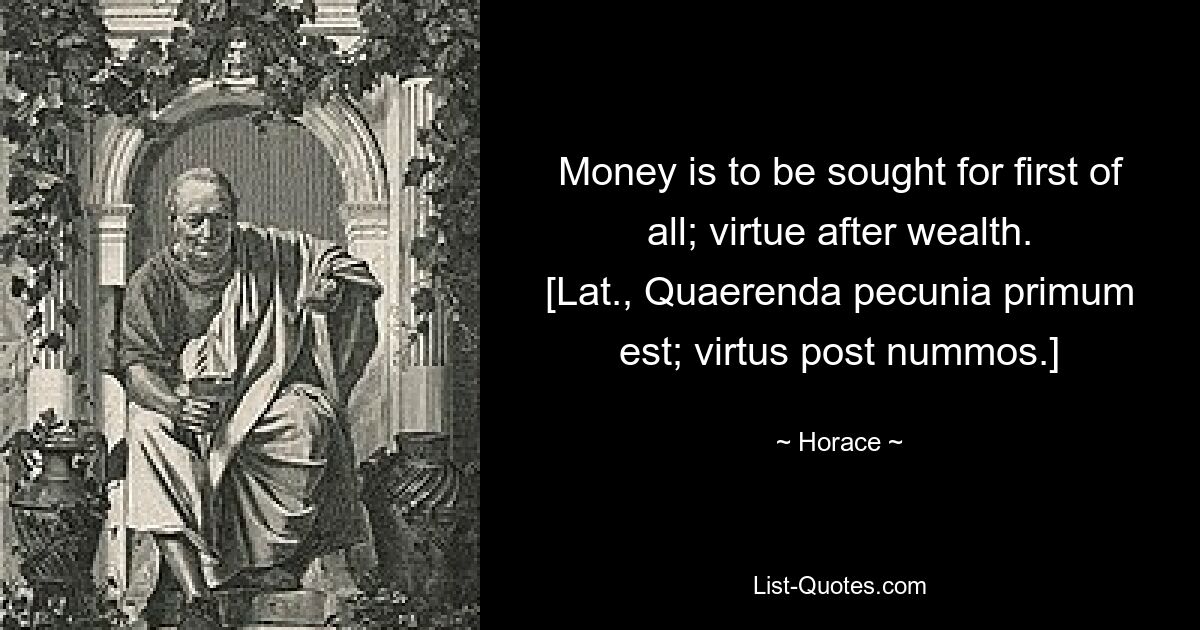 Money is to be sought for first of all; virtue after wealth.
[Lat., Quaerenda pecunia primum est; virtus post nummos.] — © Horace