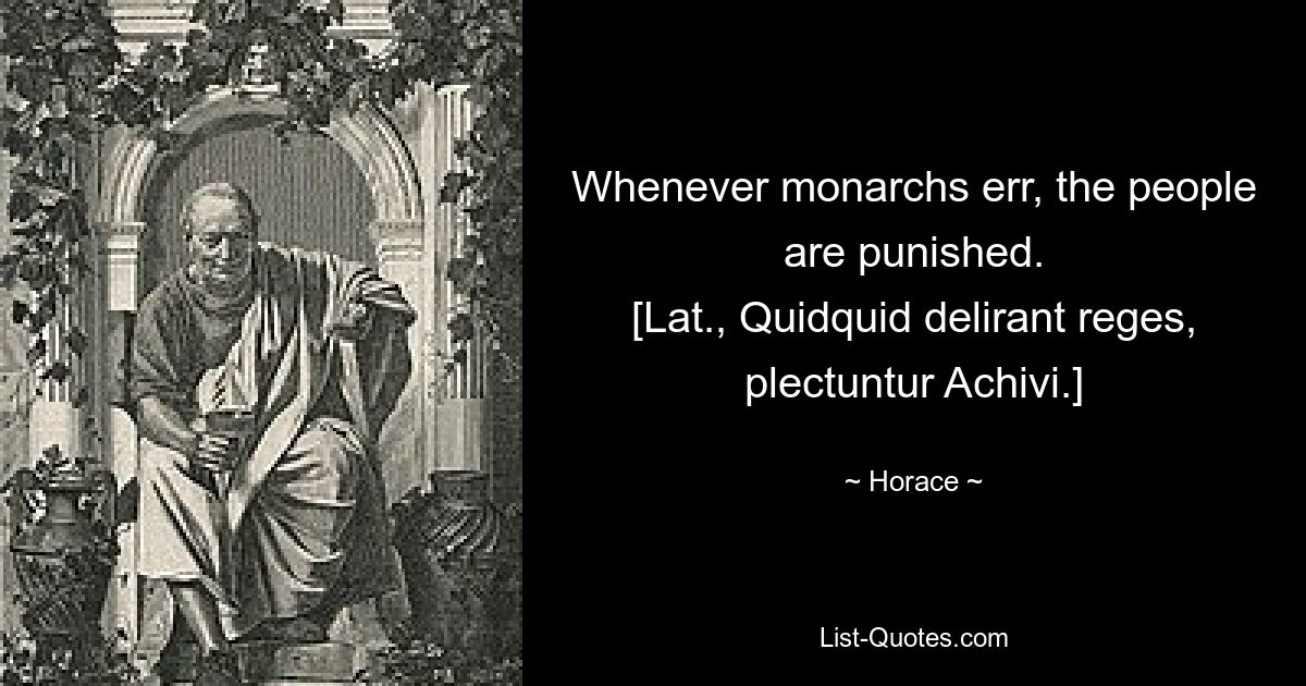 Whenever monarchs err, the people are punished.
[Lat., Quidquid delirant reges, plectuntur Achivi.] — © Horace