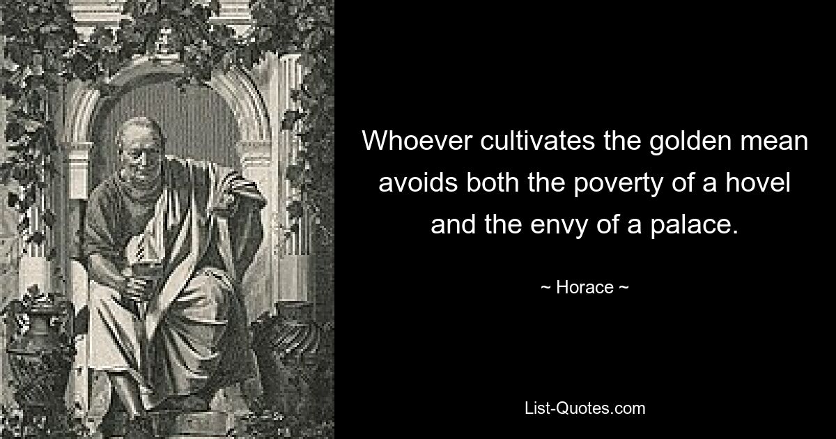 Whoever cultivates the golden mean avoids both the poverty of a hovel and the envy of a palace. — © Horace