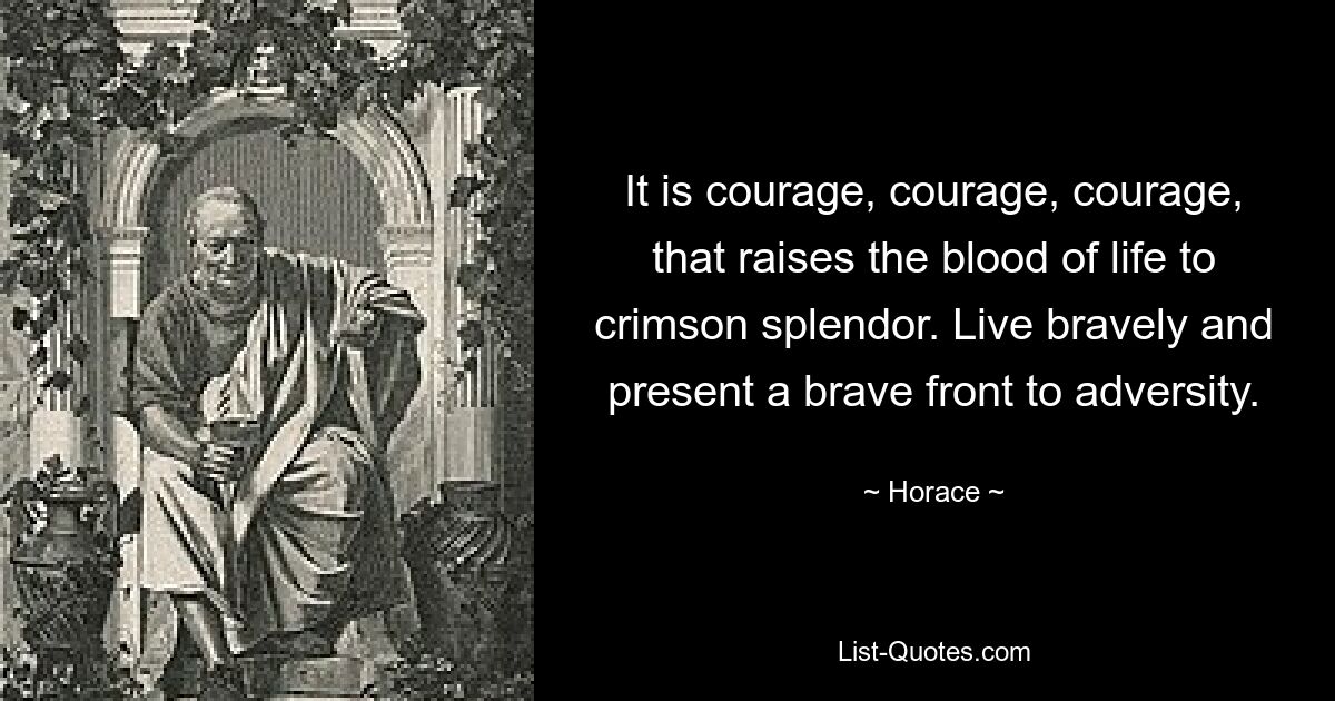 It is courage, courage, courage, that raises the blood of life to crimson splendor. Live bravely and present a brave front to adversity. — © Horace