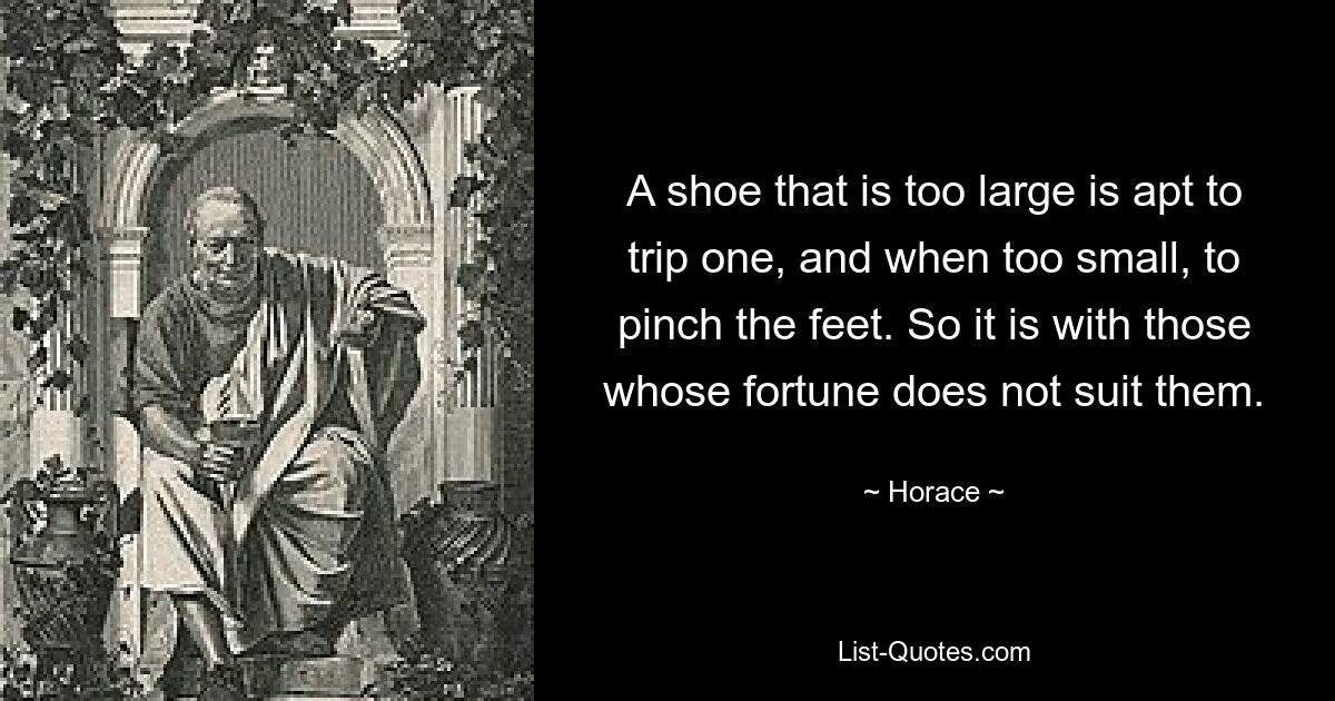 A shoe that is too large is apt to trip one, and when too small, to pinch the feet. So it is with those whose fortune does not suit them. — © Horace