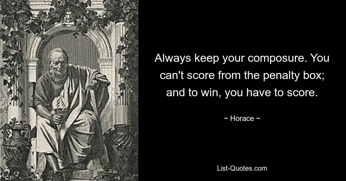 Always keep your composure. You can't score from the penalty box; and to win, you have to score. — © Horace