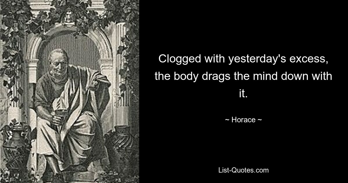 Clogged with yesterday's excess, the body drags the mind down with it. — © Horace