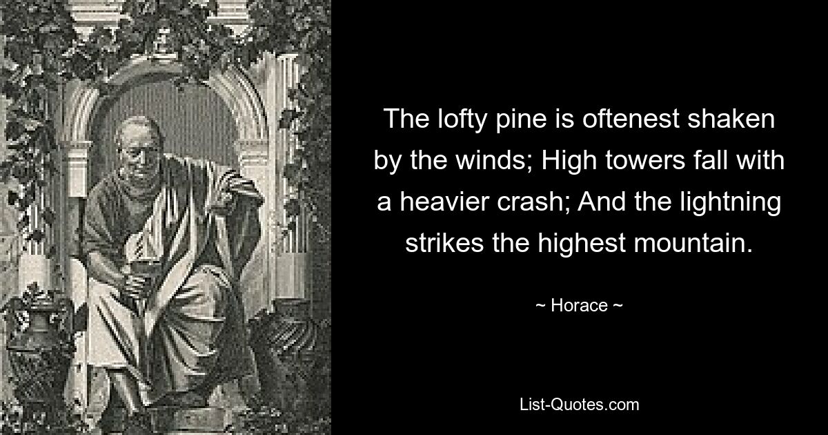 The lofty pine is oftenest shaken by the winds; High towers fall with a heavier crash; And the lightning strikes the highest mountain. — © Horace