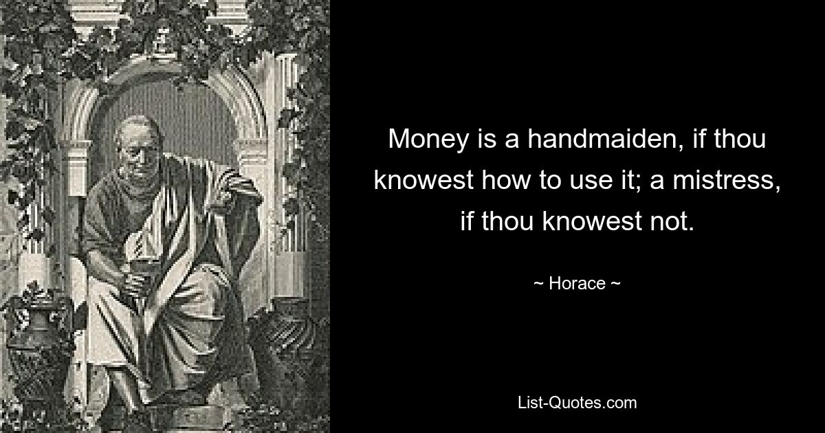 Money is a handmaiden, if thou knowest how to use it; a mistress, if thou knowest not. — © Horace