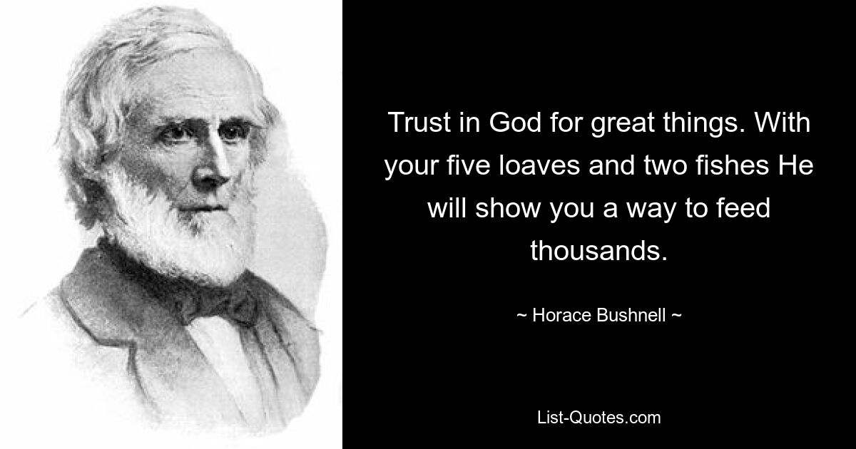 Trust in God for great things. With your five loaves and two fishes He will show you a way to feed thousands. — © Horace Bushnell