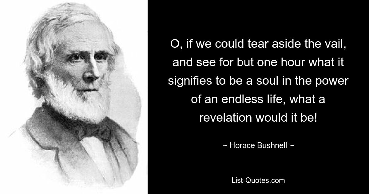 O, if we could tear aside the vail, and see for but one hour what it signifies to be a soul in the power of an endless life, what a revelation would it be! — © Horace Bushnell