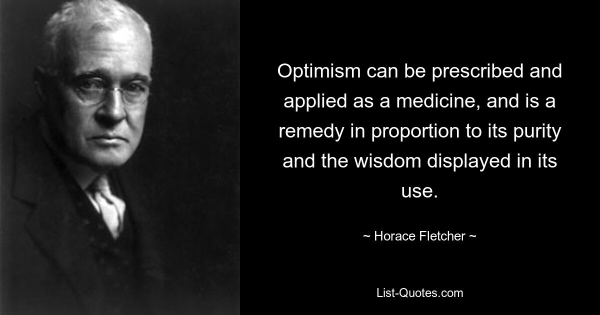 Optimism can be prescribed and applied as a medicine, and is a remedy in proportion to its purity and the wisdom displayed in its use. — © Horace Fletcher