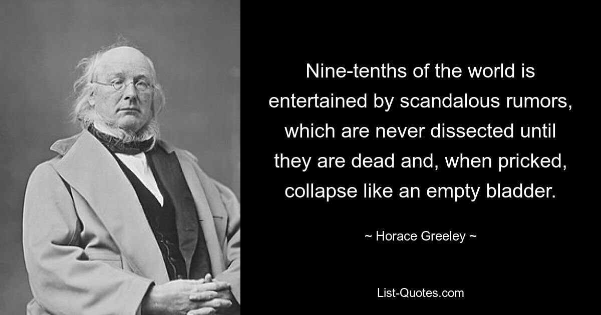 Nine-tenths of the world is entertained by scandalous rumors, which are never dissected until they are dead and, when pricked, collapse like an empty bladder. — © Horace Greeley