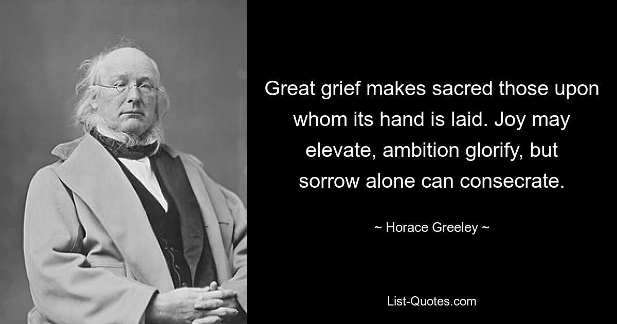 Great grief makes sacred those upon whom its hand is laid. Joy may elevate, ambition glorify, but sorrow alone can consecrate. — © Horace Greeley