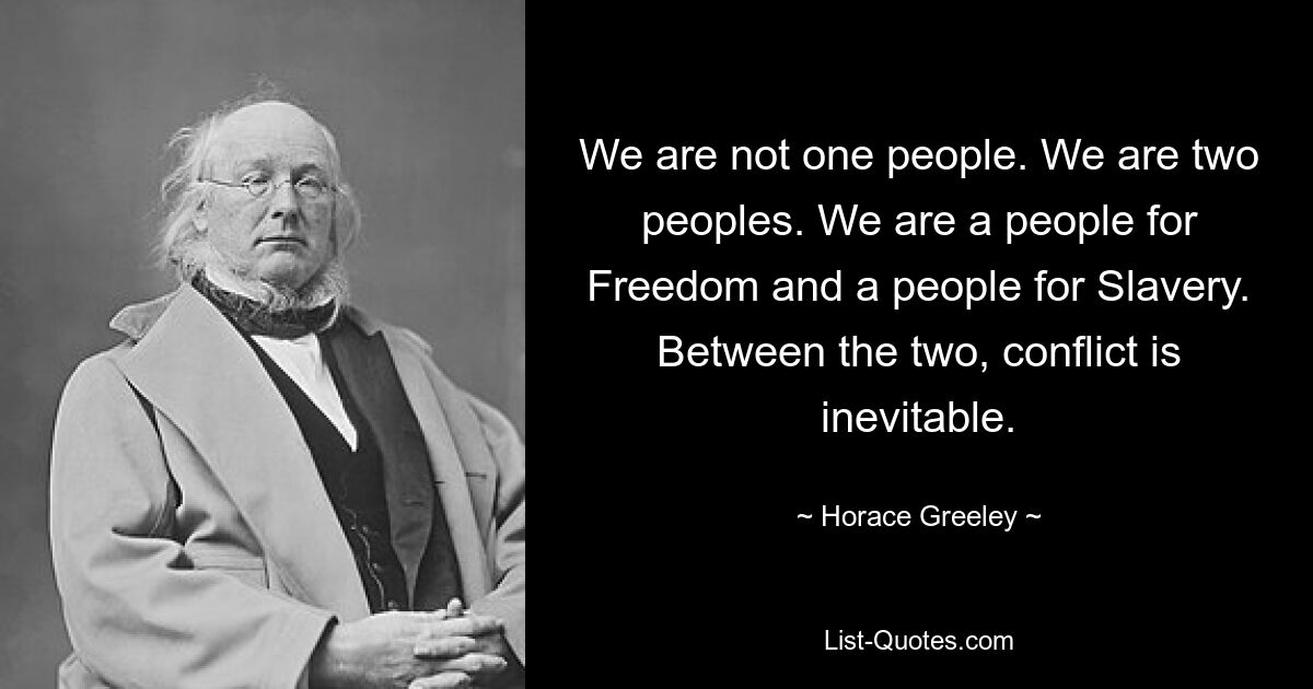 We are not one people. We are two peoples. We are a people for Freedom and a people for Slavery. Between the two, conflict is inevitable. — © Horace Greeley