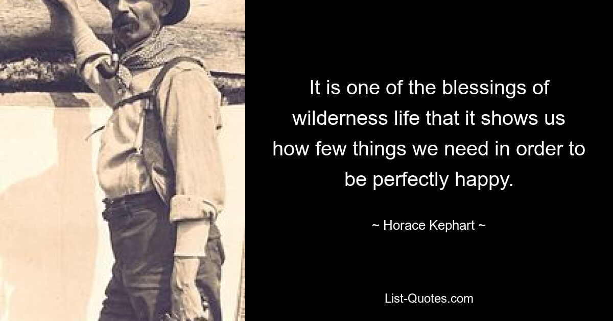 It is one of the blessings of wilderness life that it shows us how few things we need in order to be perfectly happy. — © Horace Kephart