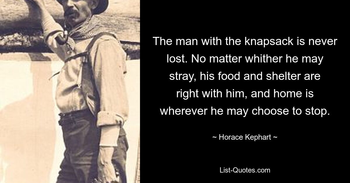 The man with the knapsack is never lost. No matter whither he may stray, his food and shelter are right with him, and home is wherever he may choose to stop. — © Horace Kephart