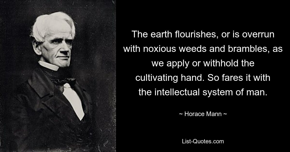 The earth flourishes, or is overrun with noxious weeds and brambles, as we apply or withhold the cultivating hand. So fares it with the intellectual system of man. — © Horace Mann