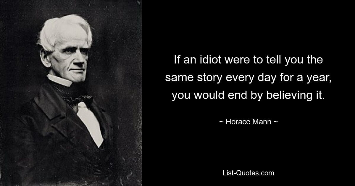 If an idiot were to tell you the same story every day for a year, you would end by believing it. — © Horace Mann