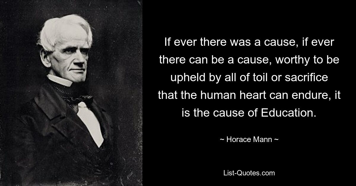 If ever there was a cause, if ever there can be a cause, worthy to be upheld by all of toil or sacrifice that the human heart can endure, it is the cause of Education. — © Horace Mann