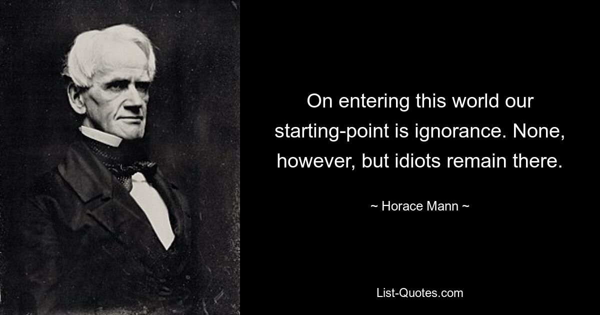 On entering this world our starting-point is ignorance. None, however, but idiots remain there. — © Horace Mann