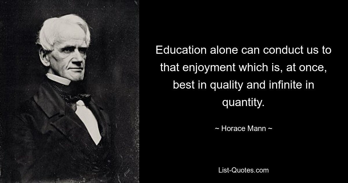 Education alone can conduct us to that enjoyment which is, at once, best in quality and infinite in quantity. — © Horace Mann