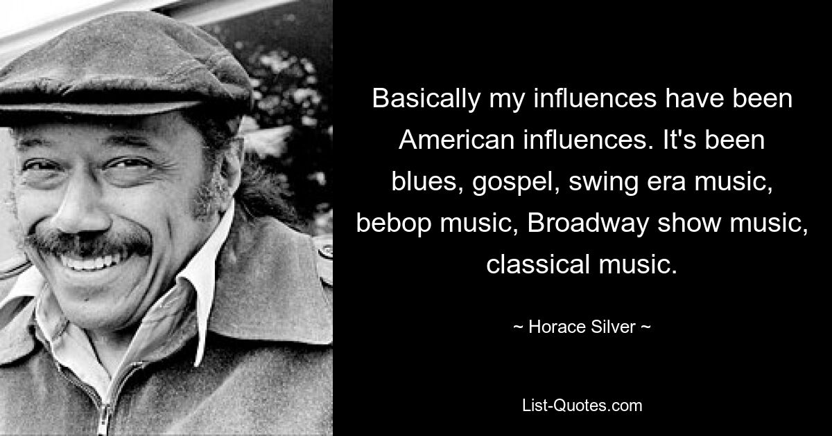 Basically my influences have been American influences. It's been blues, gospel, swing era music, bebop music, Broadway show music, classical music. — © Horace Silver