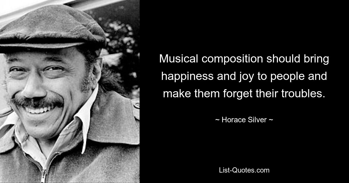 Musical composition should bring happiness and joy to people and make them forget their troubles. — © Horace Silver