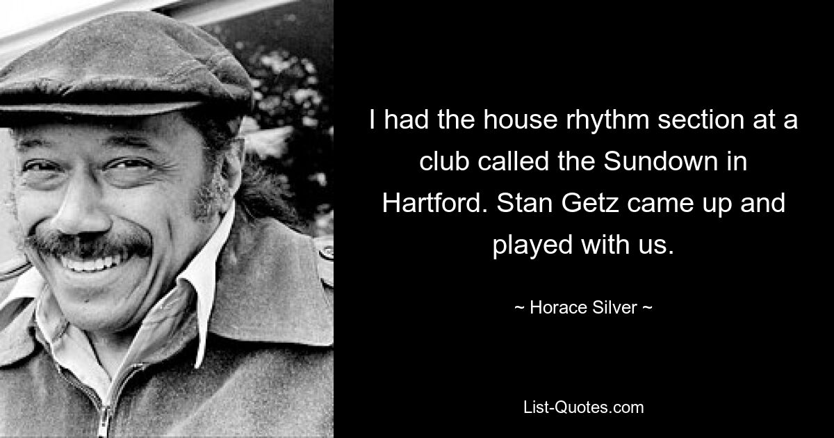 I had the house rhythm section at a club called the Sundown in Hartford. Stan Getz came up and played with us. — © Horace Silver