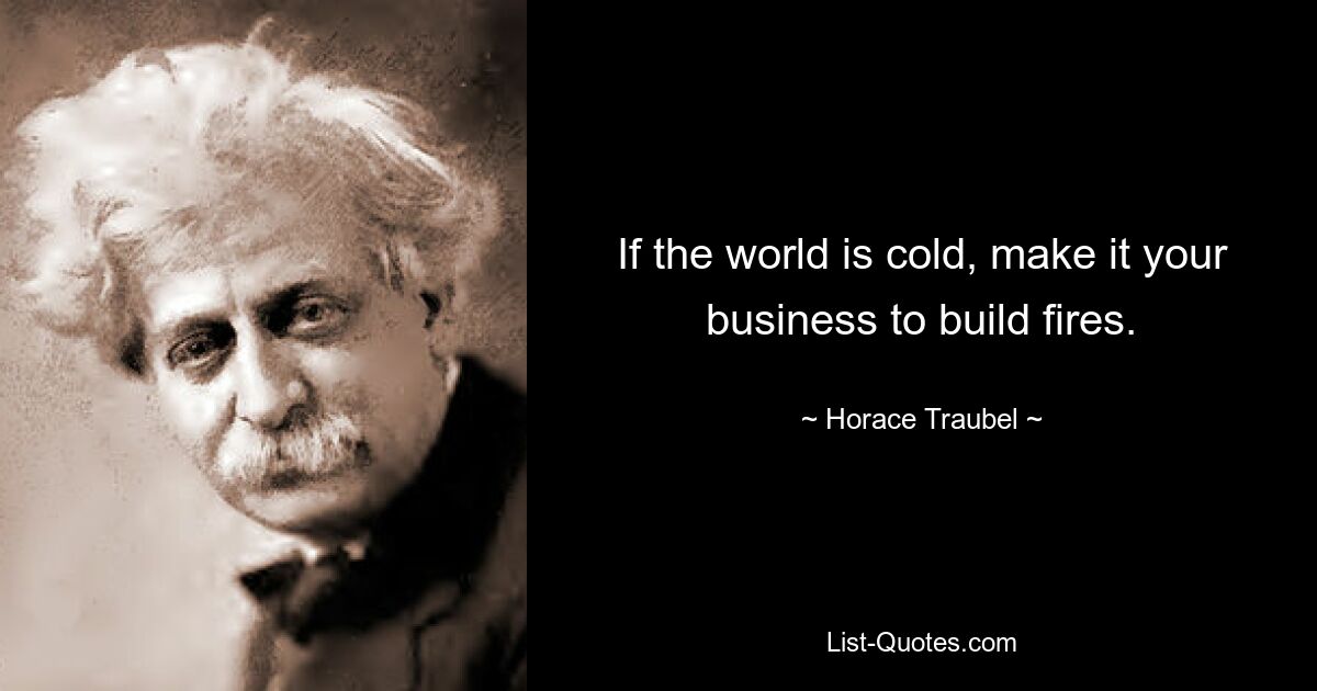 If the world is cold, make it your business to build fires. — © Horace Traubel