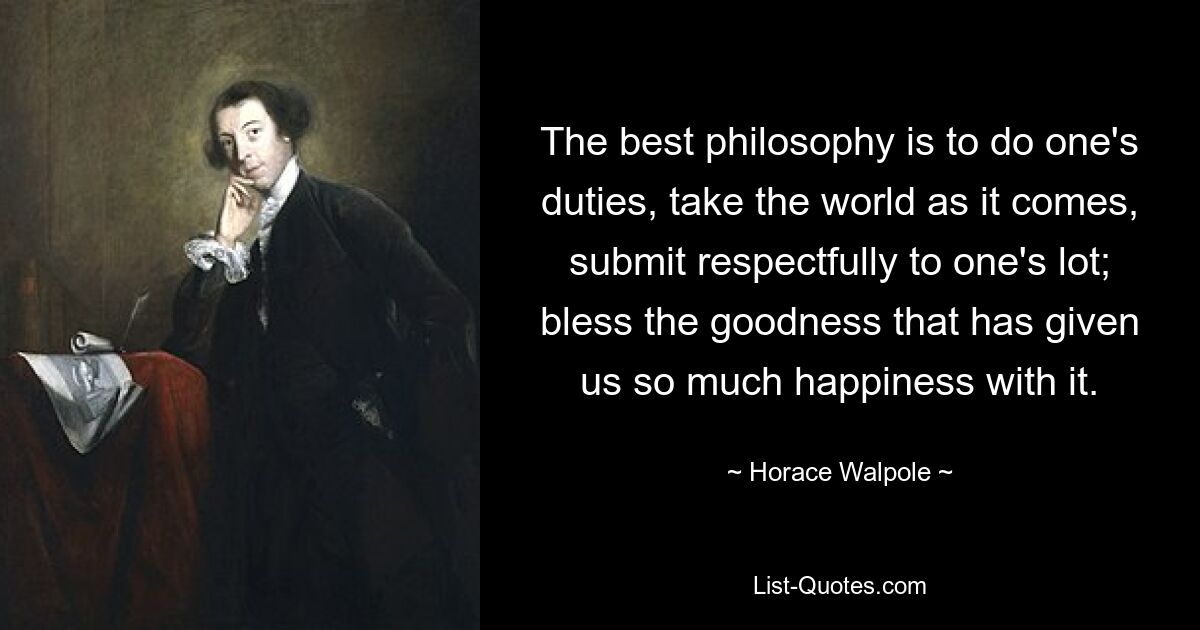 The best philosophy is to do one's duties, take the world as it comes, submit respectfully to one's lot; bless the goodness that has given us so much happiness with it. — © Horace Walpole