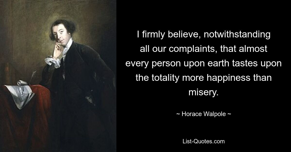 I firmly believe, notwithstanding all our complaints, that almost every person upon earth tastes upon the totality more happiness than misery. — © Horace Walpole