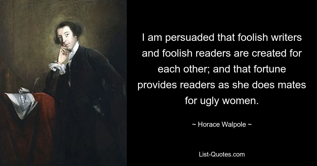 I am persuaded that foolish writers and foolish readers are created for each other; and that fortune provides readers as she does mates for ugly women. — © Horace Walpole