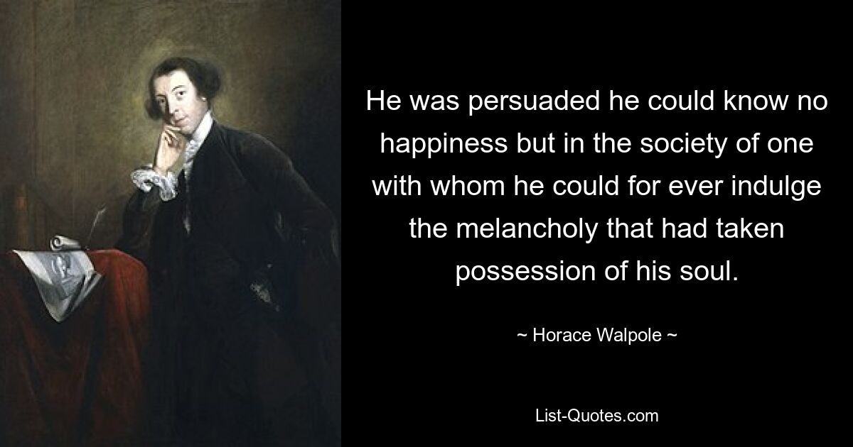 He was persuaded he could know no happiness but in the society of one with whom he could for ever indulge the melancholy that had taken possession of his soul. — © Horace Walpole