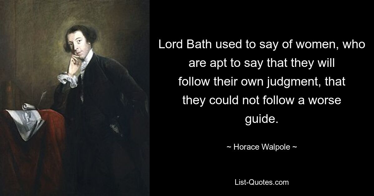 Lord Bath used to say of women, who are apt to say that they will follow their own judgment, that they could not follow a worse guide. — © Horace Walpole