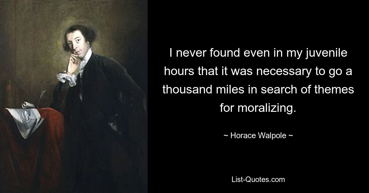 I never found even in my juvenile hours that it was necessary to go a thousand miles in search of themes for moralizing. — © Horace Walpole