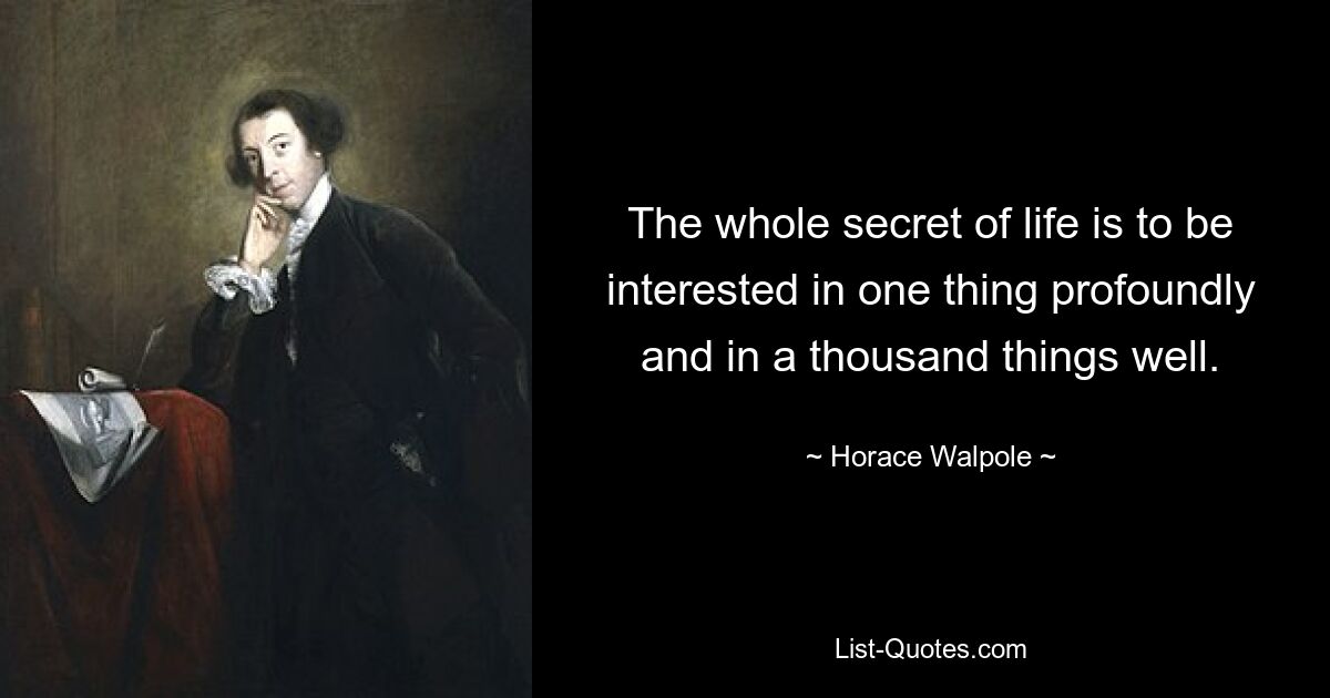 The whole secret of life is to be interested in one thing profoundly and in a thousand things well. — © Horace Walpole