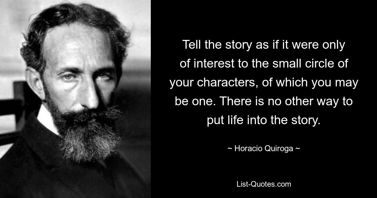 Tell the story as if it were only of interest to the small circle of your characters, of which you may be one. There is no other way to put life into the story. — © Horacio Quiroga