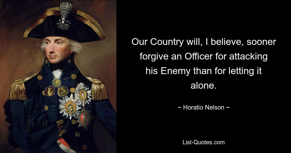 Our Country will, I believe, sooner forgive an Officer for attacking his Enemy than for letting it alone. — © Horatio Nelson