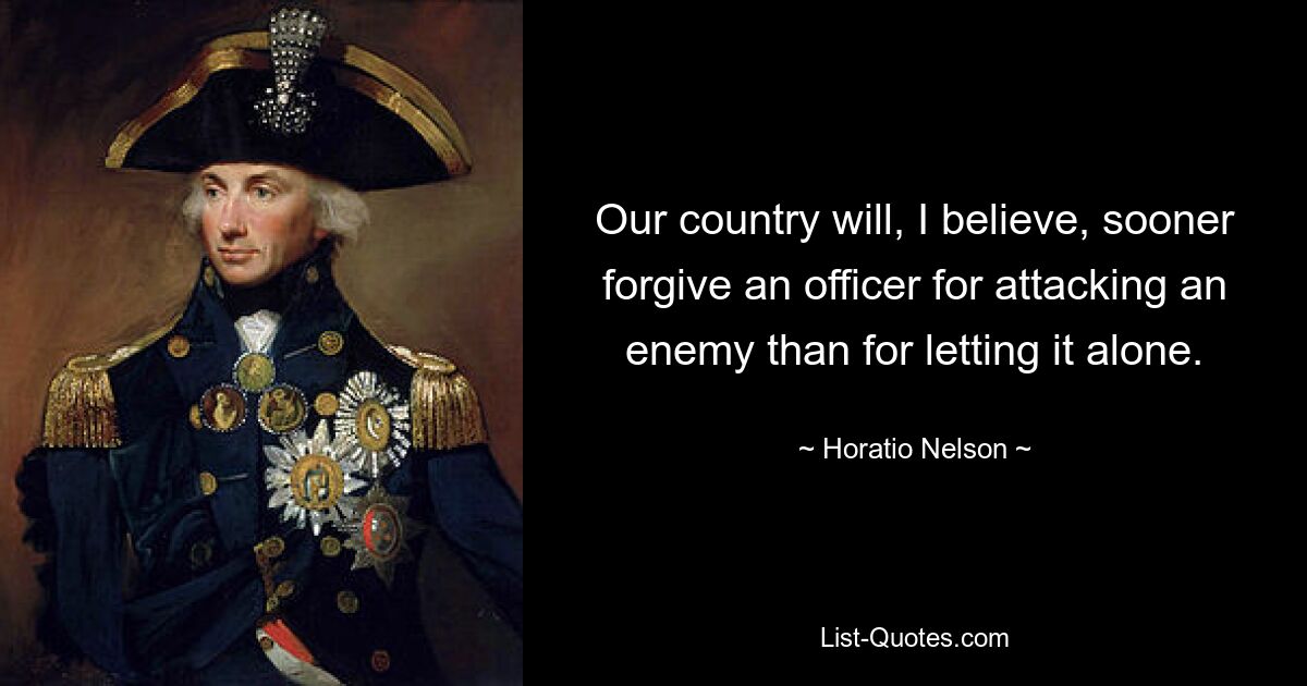 Our country will, I believe, sooner forgive an officer for attacking an enemy than for letting it alone. — © Horatio Nelson