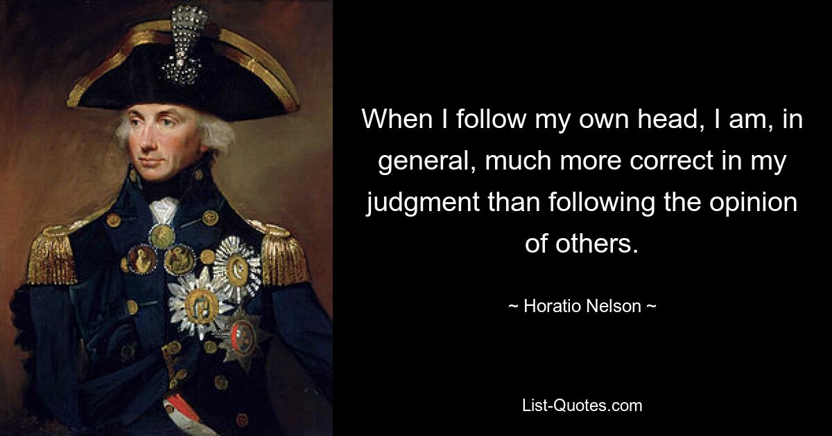 When I follow my own head, I am, in general, much more correct in my judgment than following the opinion of others. — © Horatio Nelson