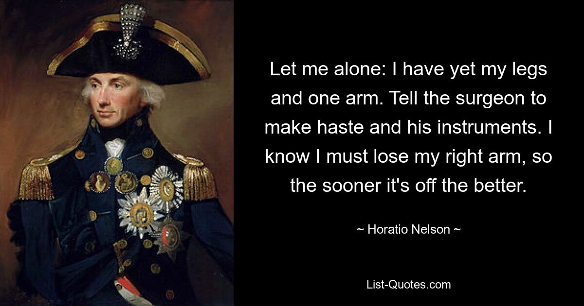 Let me alone: I have yet my legs and one arm. Tell the surgeon to make haste and his instruments. I know I must lose my right arm, so the sooner it's off the better. — © Horatio Nelson