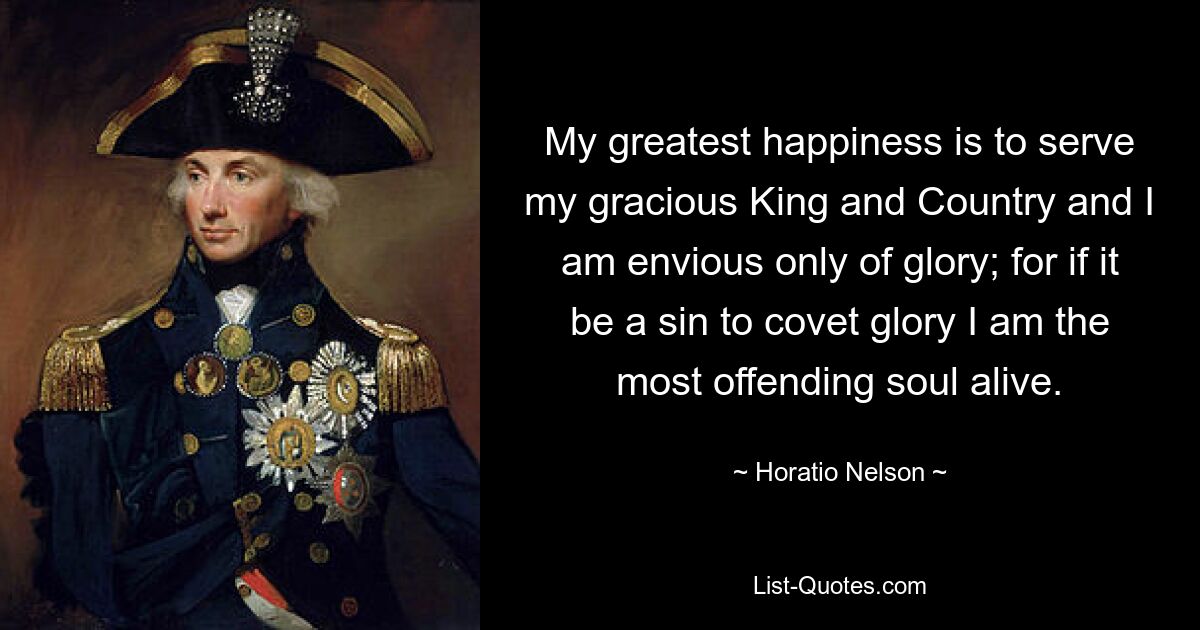 My greatest happiness is to serve my gracious King and Country and I am envious only of glory; for if it be a sin to covet glory I am the most offending soul alive. — © Horatio Nelson