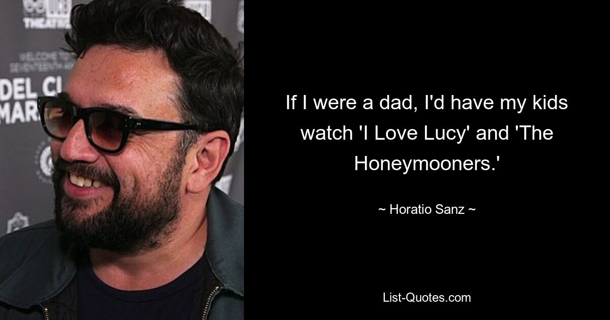 If I were a dad, I'd have my kids watch 'I Love Lucy' and 'The Honeymooners.' — © Horatio Sanz