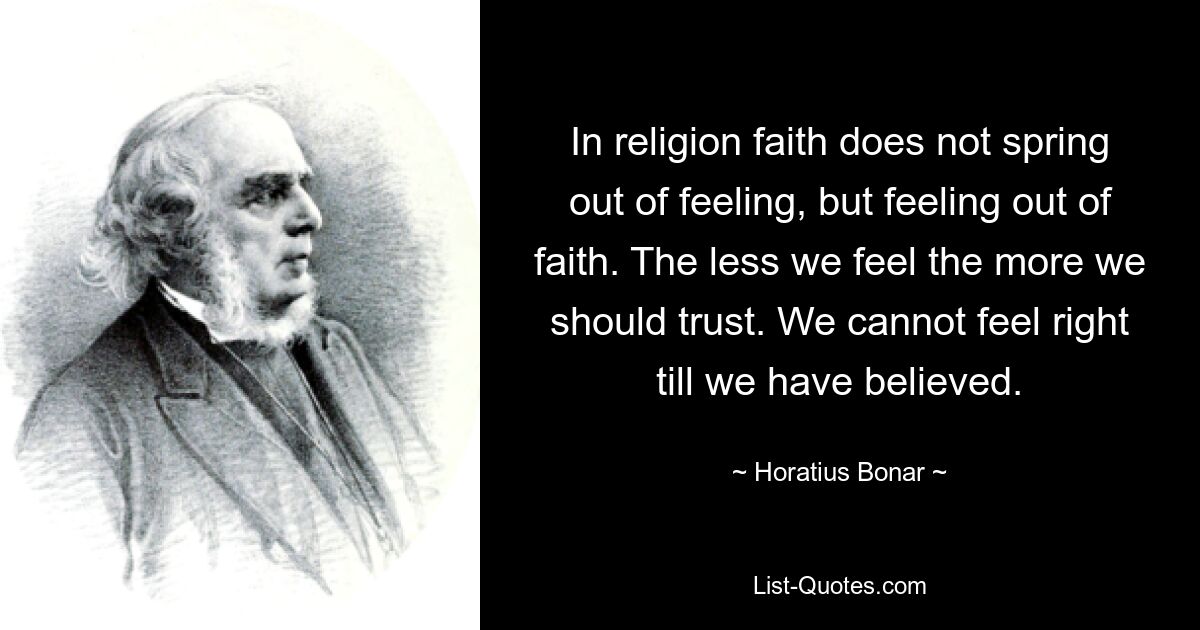 In religion faith does not spring out of feeling, but feeling out of faith. The less we feel the more we should trust. We cannot feel right till we have believed. — © Horatius Bonar