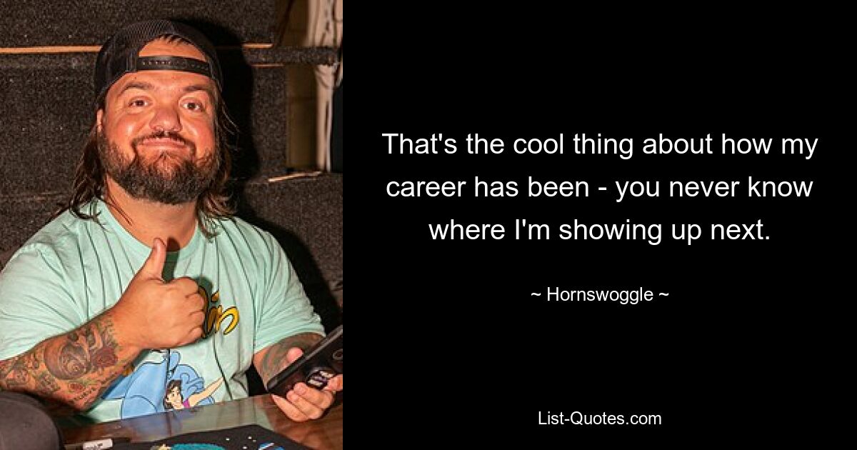 That's the cool thing about how my career has been - you never know where I'm showing up next. — © Hornswoggle