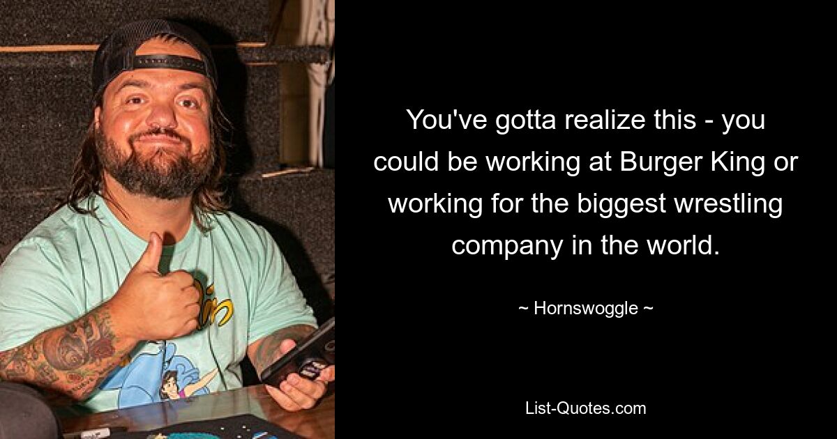 You've gotta realize this - you could be working at Burger King or working for the biggest wrestling company in the world. — © Hornswoggle