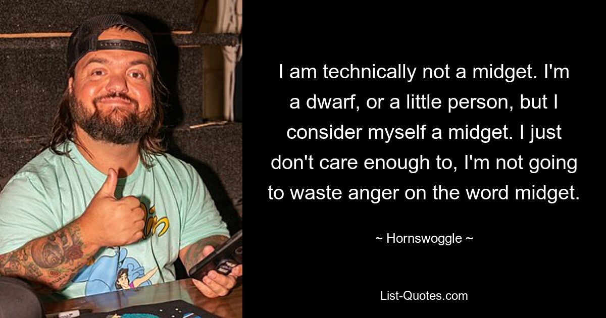 I am technically not a midget. I'm a dwarf, or a little person, but I consider myself a midget. I just don't care enough to, I'm not going to waste anger on the word midget. — © Hornswoggle