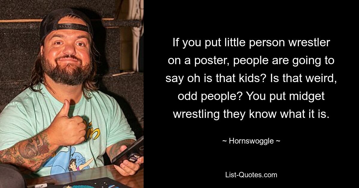 If you put little person wrestler on a poster, people are going to say oh is that kids? Is that weird, odd people? You put midget wrestling they know what it is. — © Hornswoggle