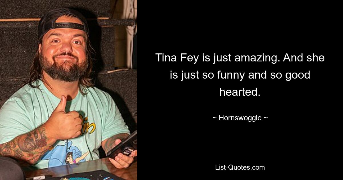 Tina Fey is just amazing. And she is just so funny and so good hearted. — © Hornswoggle