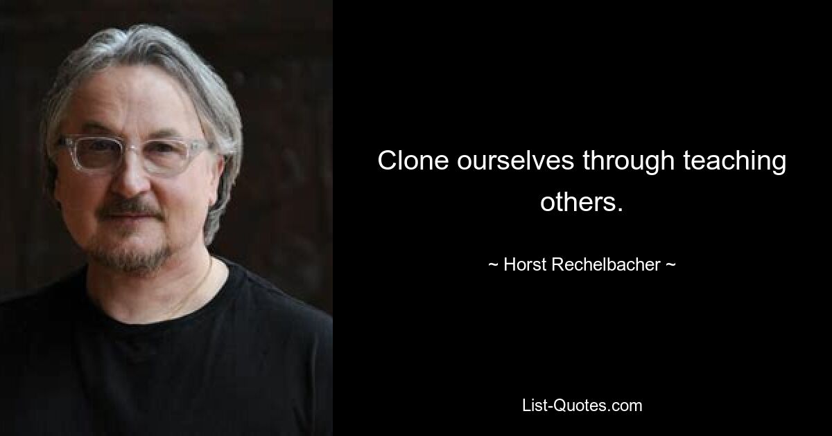 Clone ourselves through teaching others. — © Horst Rechelbacher