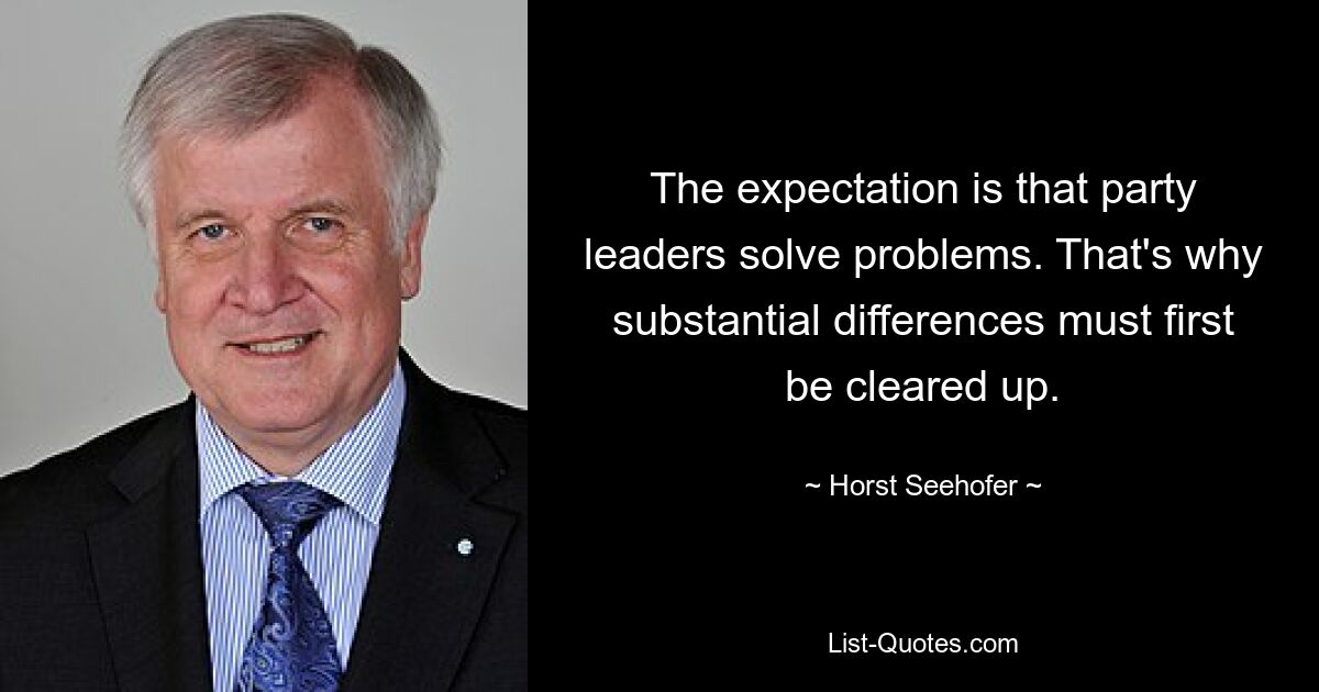 The expectation is that party leaders solve problems. That's why substantial differences must first be cleared up. — © Horst Seehofer