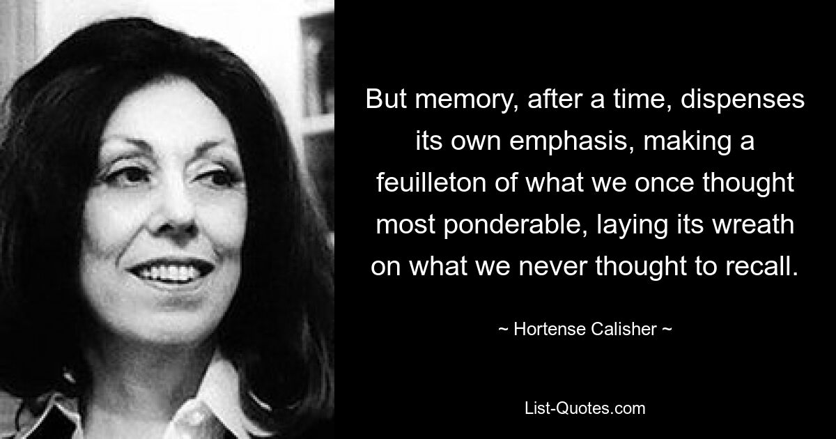 But memory, after a time, dispenses its own emphasis, making a feuilleton of what we once thought most ponderable, laying its wreath on what we never thought to recall. — © Hortense Calisher